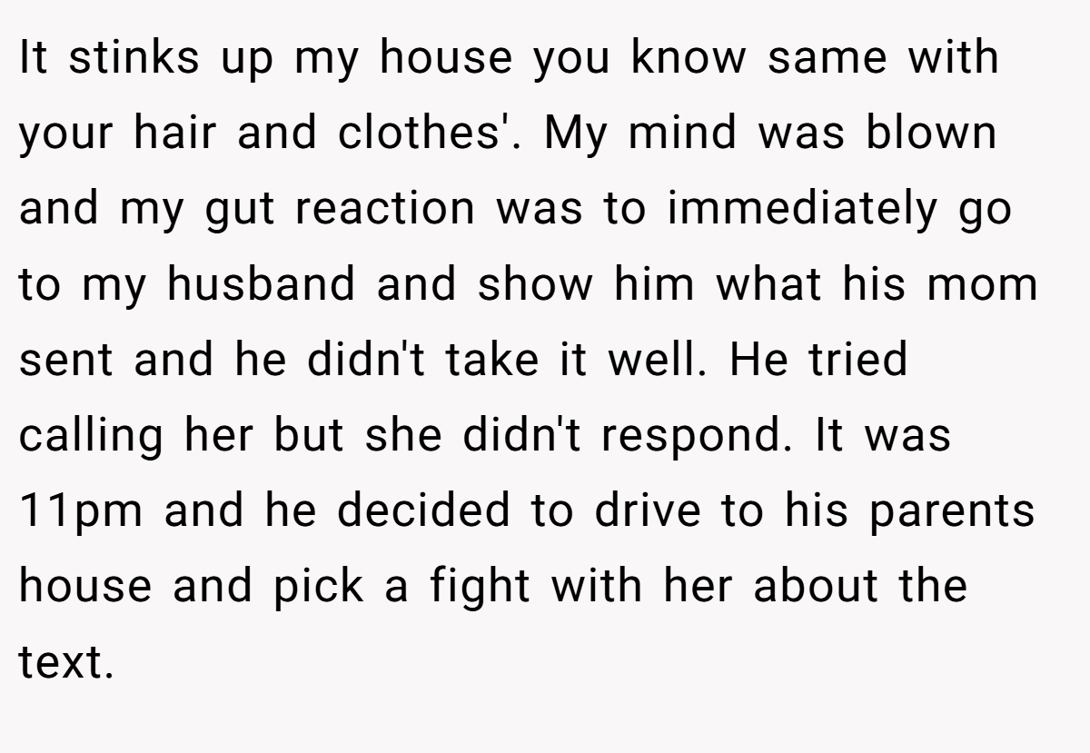 It stinks up my house you know same with your hair and clothes'. My mind was blown and my gut reaction was to immediately go to my husband and show him what his mom sent and he didn't take it well. He tried calling her but she didn't respond. It was 11pm and he decided to drive to his parents house and pick a fight with her about the text.