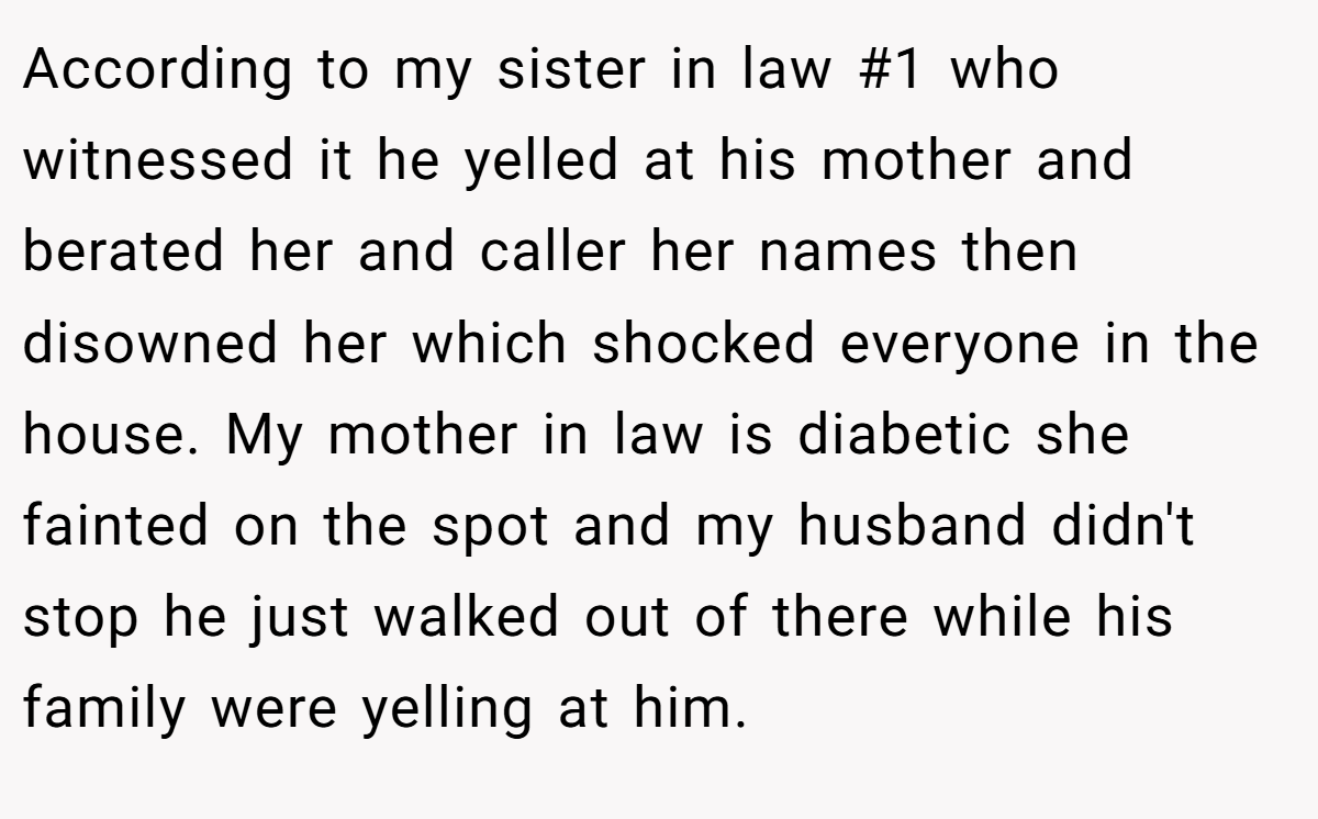 According to my sister in law #1 who witnessed it he yelled at his mother and berated her and caller her names then disowned her which shocked everyone in the house. My mother in law is diabetic she fainted on the spot and my husband didn't stop he just walked out of there while his family were yelling at him.