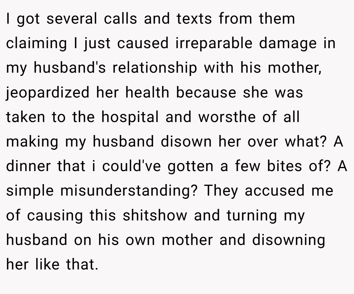 I got several calls and texts from them claiming I just caused irreparable damage in my husband's relationship with his mother, jeopardized her health because she was taken to the hospital and worsthe of all making my husband disown her over what? A dinner that i could've gotten a few bites of? A simple misunderstanding? They accused me of causing this shitshow and turning my husband on his own mother and disowning her like that.