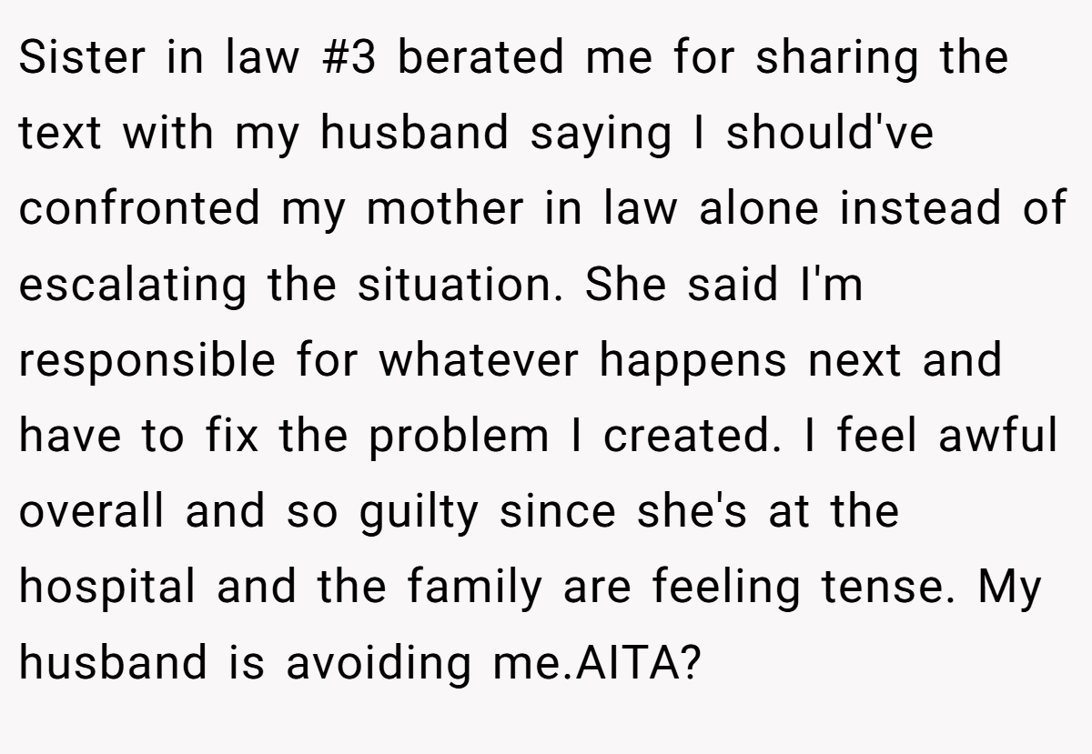 Sister in law #3 berated me for sharing the text with my husband saying I should've confronted my mother in law alone instead of escalating the situation. She said I'm responsible for whatever happens next and have to fix the problem I created. I feel awful overall and so guilty since she's at the hospital and the family are feeling tense. My husband is avoiding me.AITA?