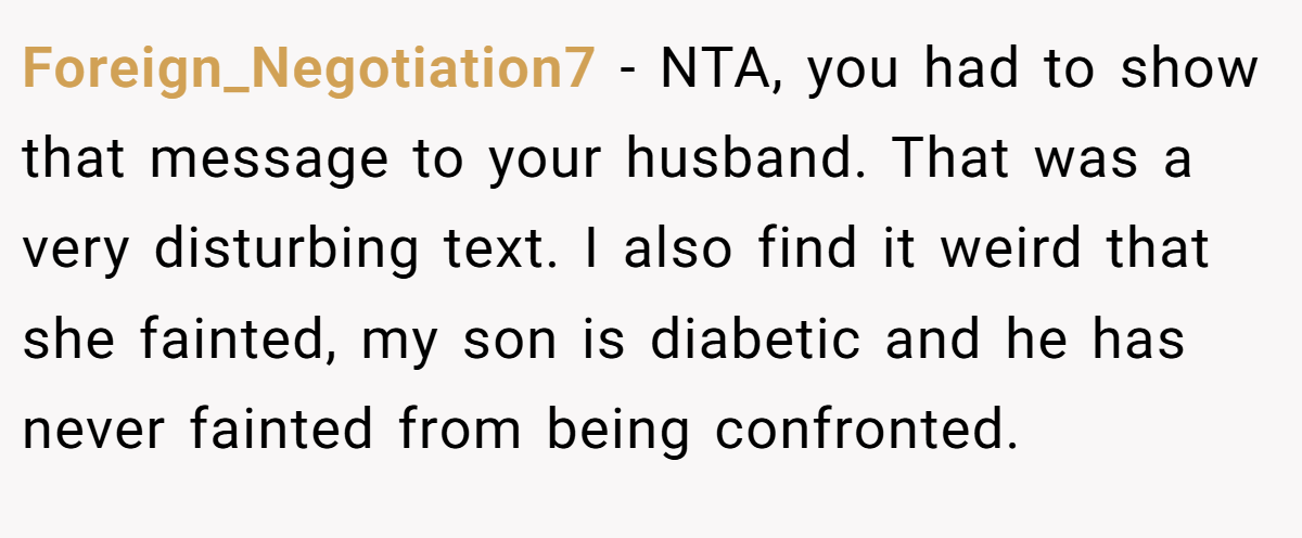 Foreign_Negotiation7 - NTA, you had to show that message to your husband. That was a very disturbing text. I also find it weird that she fainted, my son is diabetic and he has never fainted from being confronted.