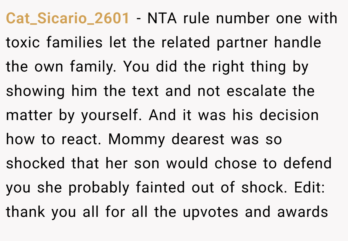 Cat_Sicario_2601 - NTA rule number one with toxic families let the related partner handle the own family. You did the right thing by showing him the text and not escalate the matter by yourself. And it was his decision how to react. Mommy dearest was so shocked that her son would chose to defend you she probably fainted out of shock. Edit: thank you all for all the upvotes and awards