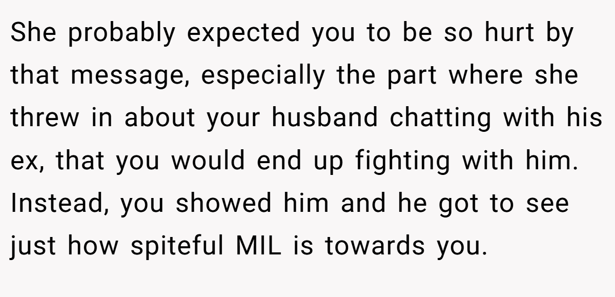 She probably expected you to be so hurt by that message, especially the part where she threw in about your husband chatting with his ex, that you would end up fighting with him. Instead, you showed him and he got to see just how spiteful MIL is towards you.