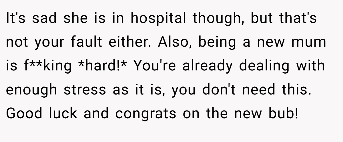 It's sad she is in hospital though, but that's not your fault either. Also, being a new mum is f**king *hard!* You're already dealing with enough stress as it is, you don't need this. Good luck and congrats on the new bub!