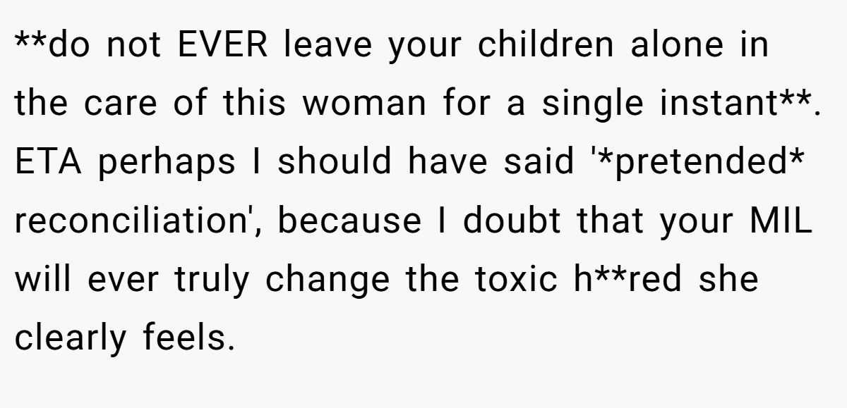 **do not EVER leave your children alone in the care of this woman for a single instant**. ETA perhaps I should have said '*pretended* reconciliation', because I doubt that your MIL will ever truly change the toxic h**red she clearly feels.