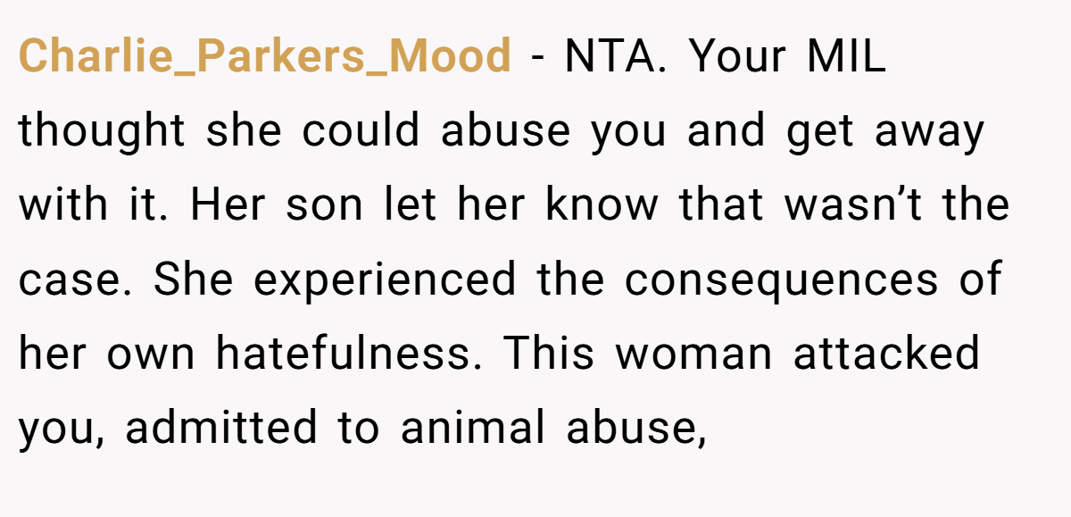 Charlie_Parkers_Mood - NTA. Your MIL thought she could abuse you and get away with it. Her son let her know that wasn’t the case. She experienced the consequences of her own hatefulness. This woman attacked you, admitted to animal abuse,