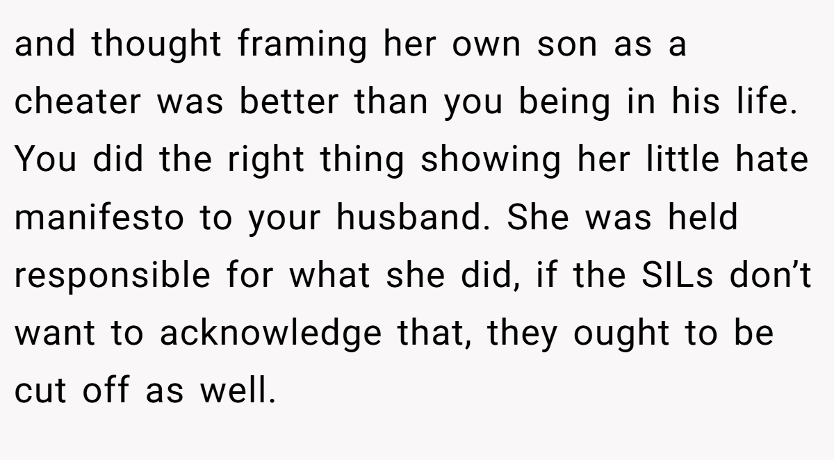 and thought framing her own son as a cheater was better than you being in his life. You did the right thing showing her little hate manifesto to your husband. She was held responsible for what she did, if the SILs don’t want to acknowledge that, they ought to be cut off as well.