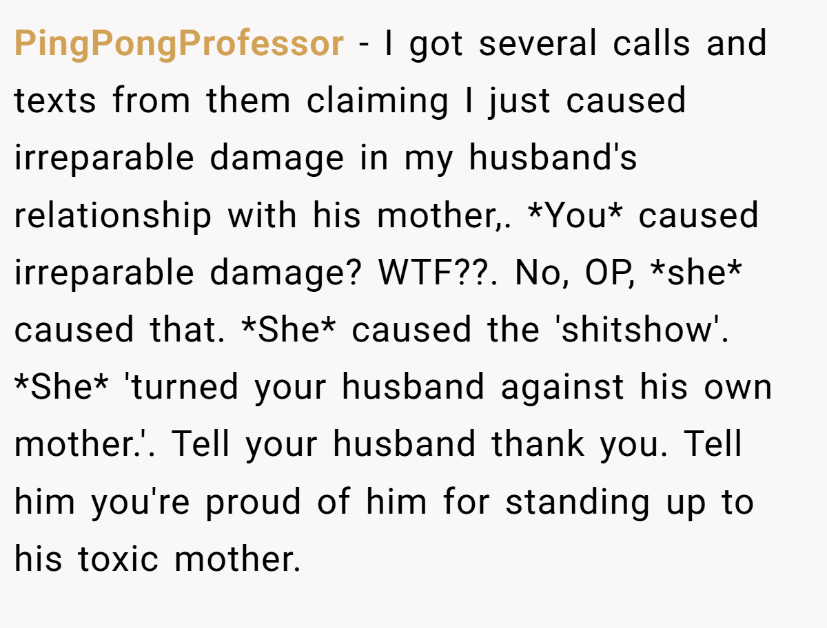 PingPongProfessor - I got several calls and texts from them claiming I just caused irreparable damage in my husband's relationship with his mother,. *You* caused irreparable damage? WTF??. No, OP, *she* caused that. *She* caused the 'shitshow'. *She* 'turned your husband against his own mother.'. Tell your husband thank you. Tell him you're proud of him for standing up to his toxic mother.