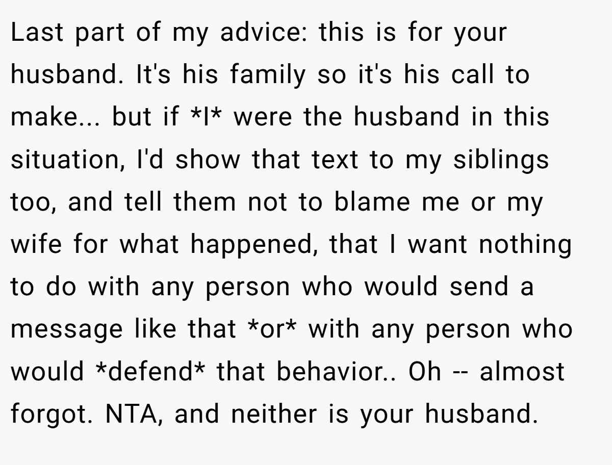 Last part of my advice: this is for your husband. It's his family so it's his call to make... but if *I* were the husband in this situation, I'd show that text to my siblings too, and tell them not to blame me or my wife for what happened, that I want nothing to do with any person who would send a message like that *or* with any person who would *defend* that behavior.. Oh -- almost forgot. NTA, and neither is your husband.