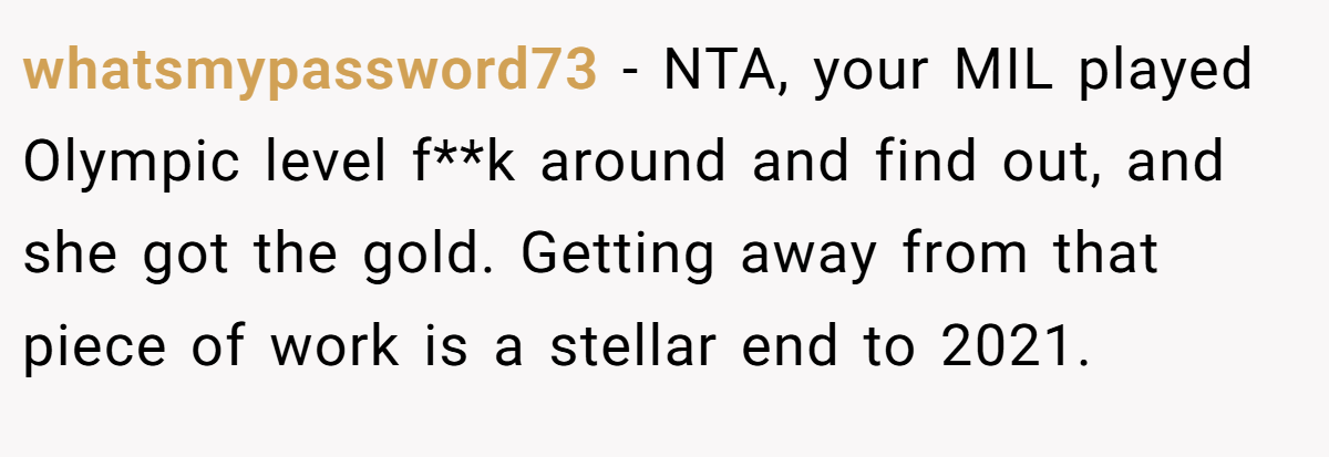 whatsmypassword73 - NTA, your MIL played Olympic level f**k around and find out, and she got the gold. Getting away from that piece of work is a stellar end to 2021.