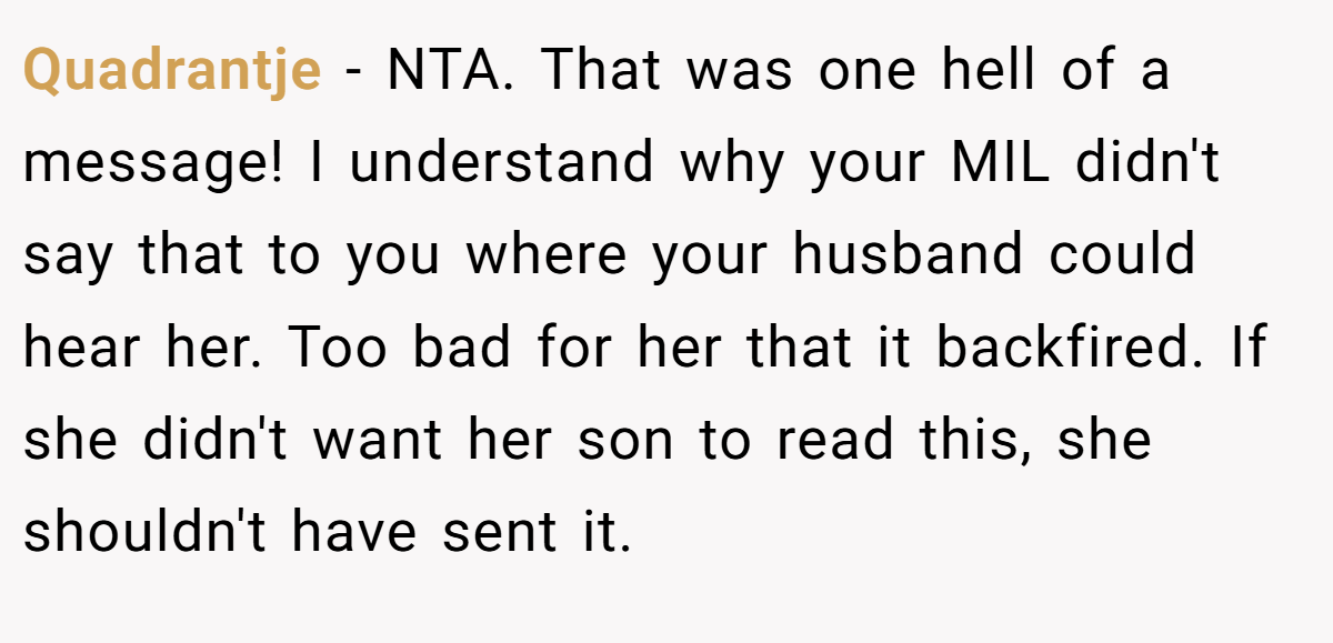 Quadrantje - NTA. That was one hell of a message! I understand why your MIL didn't say that to you where your husband could hear her. Too bad for her that it backfired. If she didn't want her son to read this, she shouldn't have sent it.