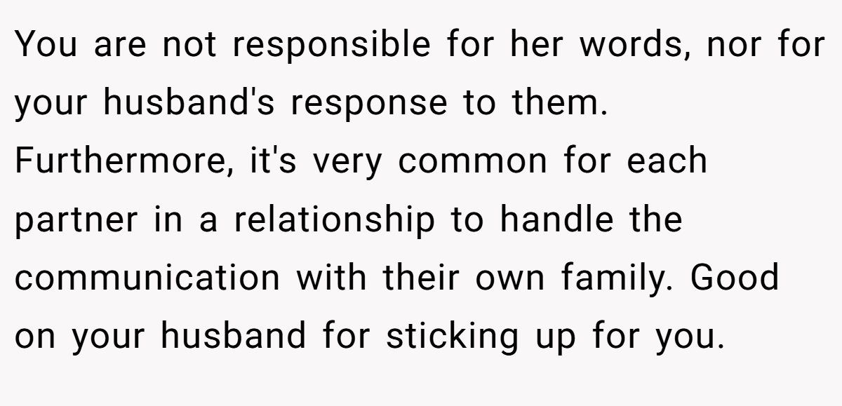 You are not responsible for her words, nor for your husband's response to them. Furthermore, it's very common for each partner in a relationship to handle the communication with their own family. Good on your husband for sticking up for you.