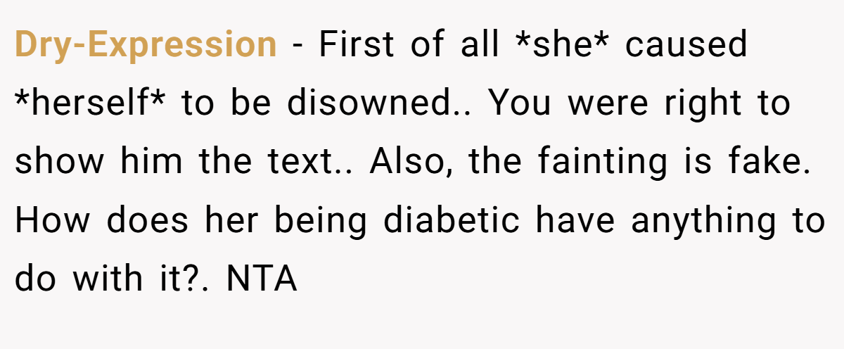 Dry-Expression - First of all *she* caused *herself* to be disowned.. You were right to show him the text.. Also, the fainting is fake. How does her being diabetic have anything to do with it?. NTA