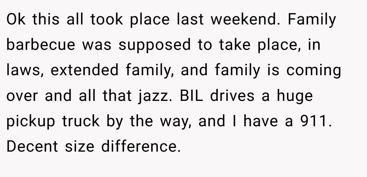 Ok this all took place last weekend. Family barbecue was supposed to take place, in laws, extended family, and family is coming over and all that jazz. BIL drives a huge pickup truck by the way, and I have a 911. Decent size difference.
