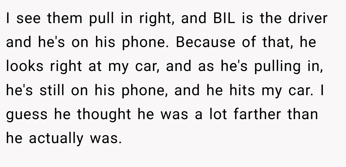 I see them pull in right, and BIL is the driver and he's on his phone. Because of that, he looks right at my car, and as he's pulling in, he's still on his phone, and he hits my car. I guess he thought he was a lot farther than he actually was.