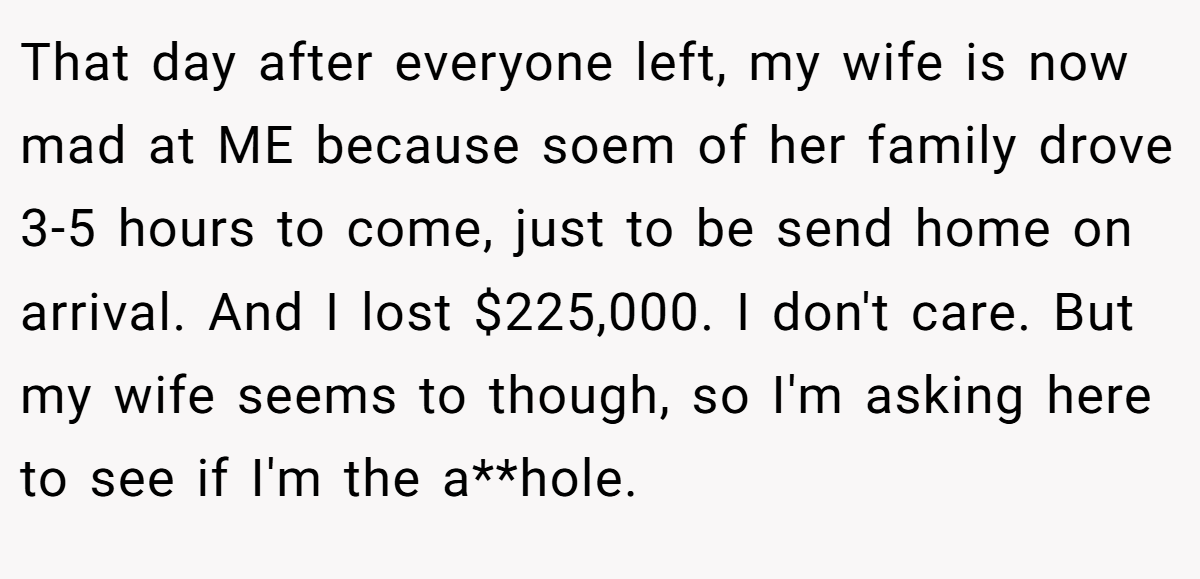 That day after everyone left, my wife is now mad at ME because soem of her family drove 3-5 hours to come, just to be send home on arrival. And I lost $225,000. I don't care. But my wife seems to though, so I'm asking here to see if I'm the a**hole.
