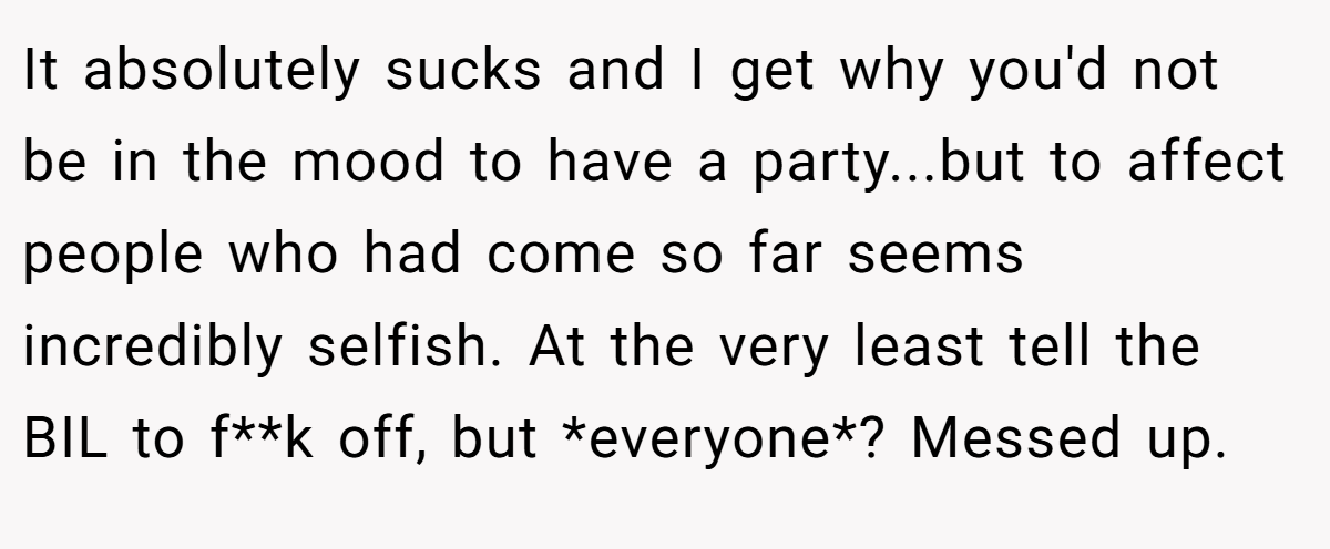 It absolutely sucks and I get why you'd not be in the mood to have a party...but to affect people who had come so far seems incredibly selfish. At the very least tell the BIL to f**k off, but *everyone*? Messed up.