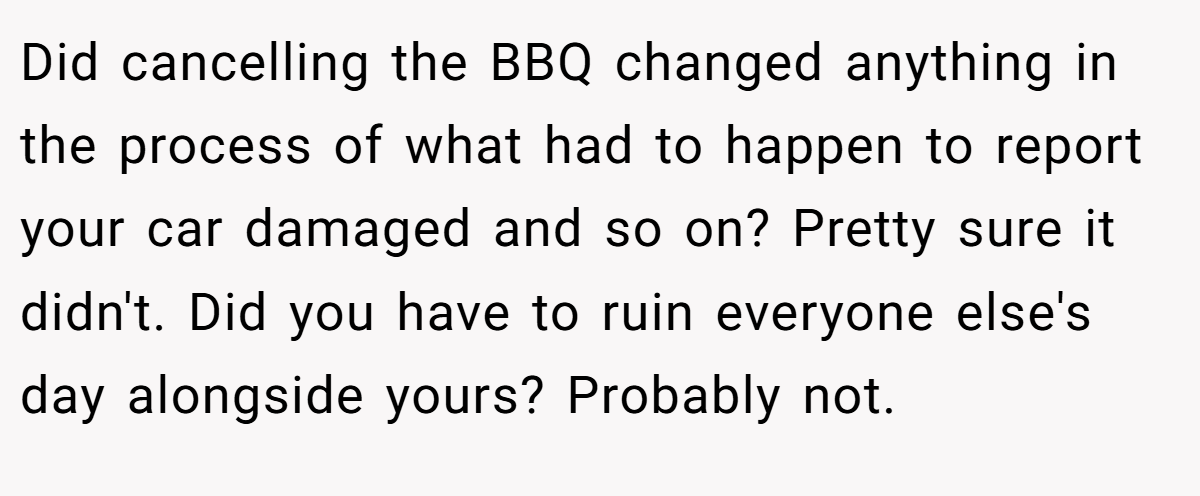 Did cancelling the BBQ changed anything in the process of what had to happen to report your car damaged and so on? Pretty sure it didn't. Did you have to ruin everyone else's day alongside yours? Probably not.