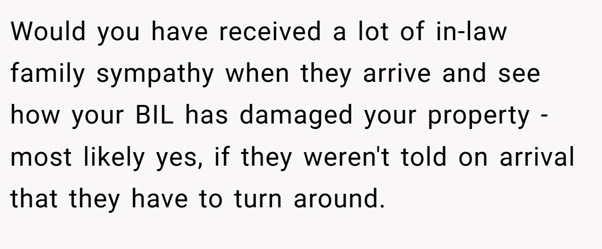 Would you have received a lot of in-law family sympathy when they arrive and see how your BIL has damaged your property - most likely yes, if they weren't told on arrival that they have to turn around.