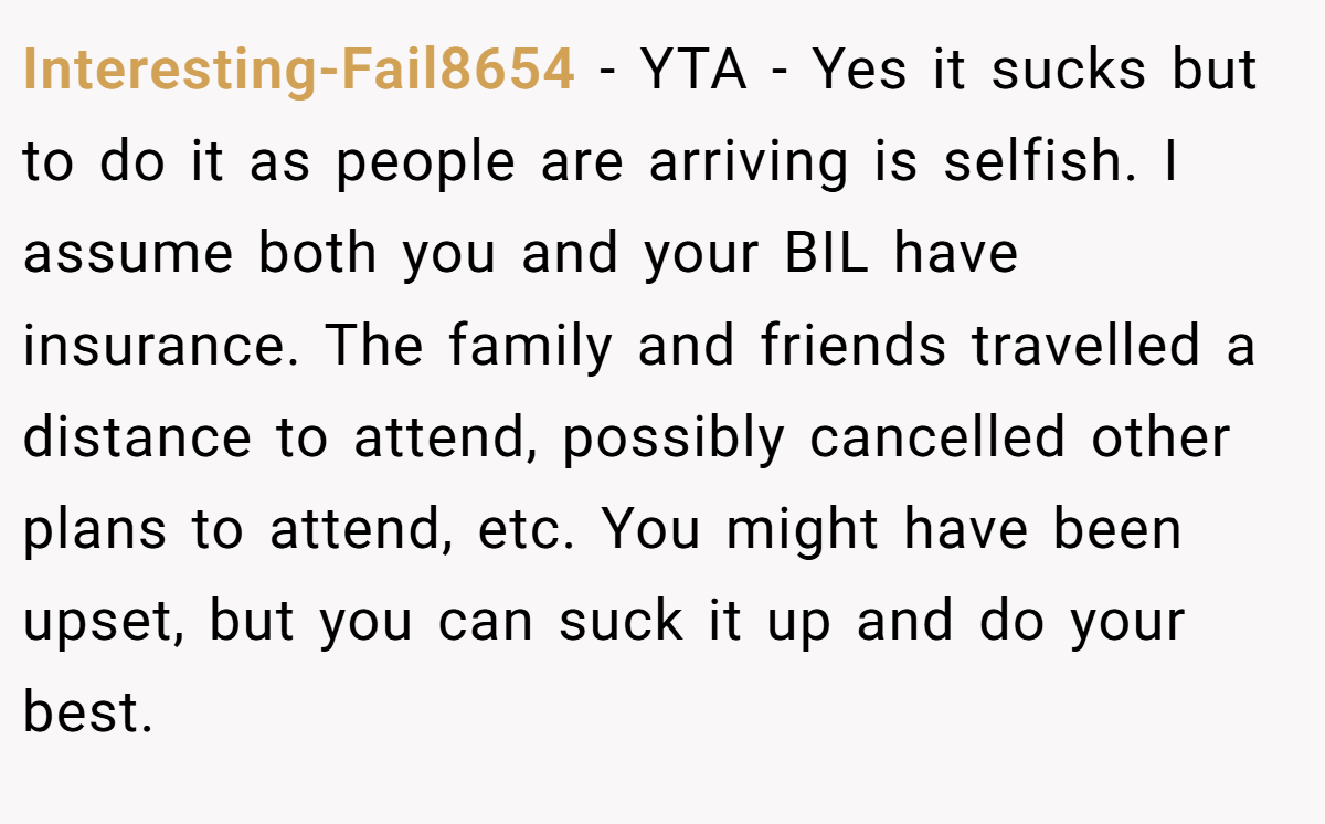 Interesting-Fail8654 - YTA - Yes it sucks but to do it as people are arriving is selfish. I assume both you and your BIL have insurance. The family and friends travelled a distance to attend, possibly cancelled other plans to attend, etc. You might have been upset, but you can suck it up and do your best.