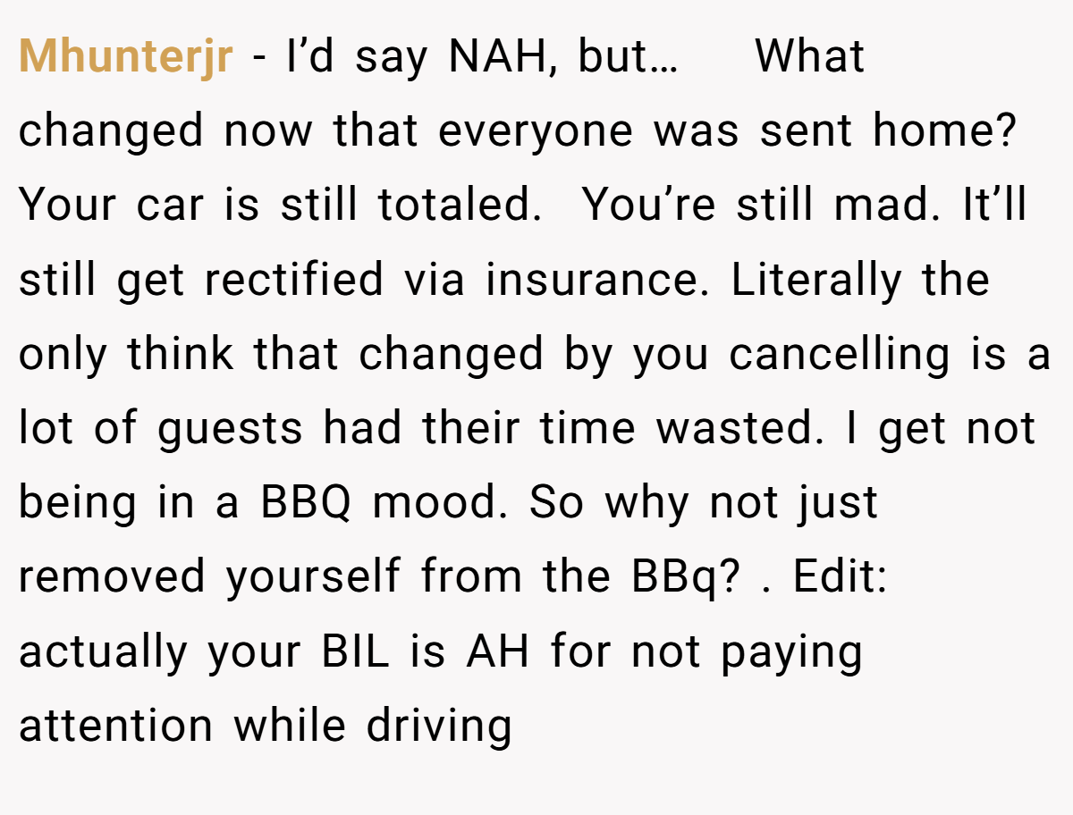 Mhunterjr - I’d say NAH, but…    What changed now that everyone was sent home? Your car is still totaled.  You’re still mad. It’ll still get rectified via insurance. Literally the only think that changed by you cancelling is a lot of guests had their time wasted. I get not being in a BBQ mood. So why not just removed yourself from the BBq? . Edit: actually your BIL is AH for not paying attention while driving 