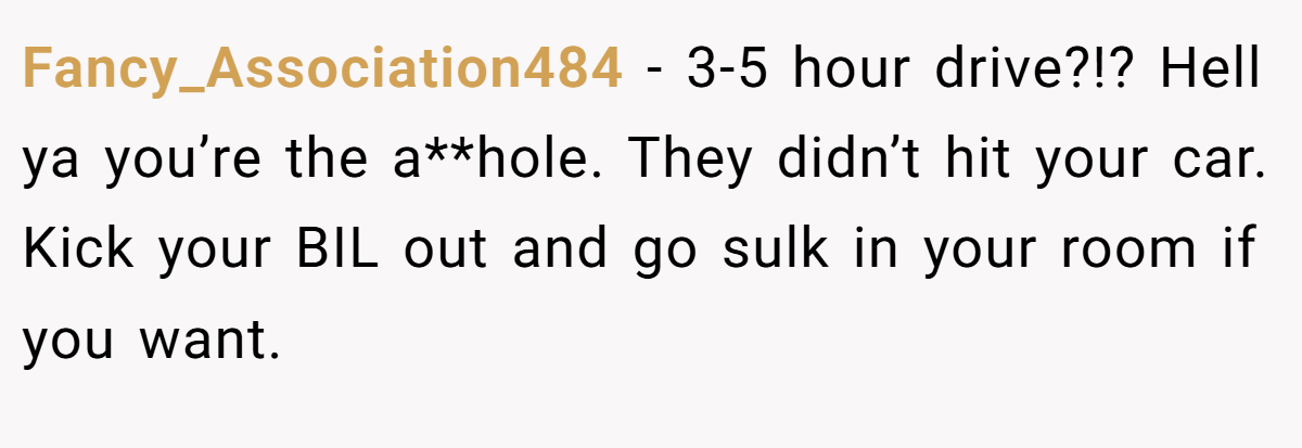 Fancy_Association484 - 3-5 hour drive?!? Hell ya you’re the a**hole. They didn’t hit your car. Kick your BIL out and go sulk in your room if you want.