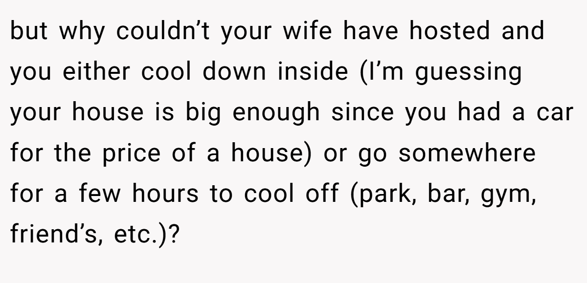 but why couldn’t your wife have hosted and you either cool down inside (I’m guessing your house is big enough since you had a car for the price of a house) or go somewhere for a few hours to cool off (park, bar, gym, friend’s, etc.)? 