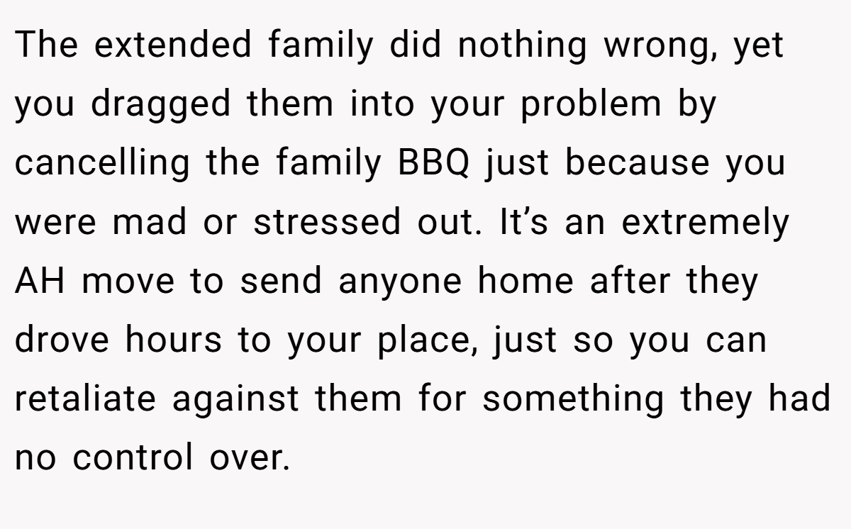 The extended family did nothing wrong, yet you dragged them into your problem by cancelling the family BBQ just because you were mad or stressed out. It’s an extremely AH move to send anyone home after they drove hours to your place, just so you can retaliate against them for something they had no control over.