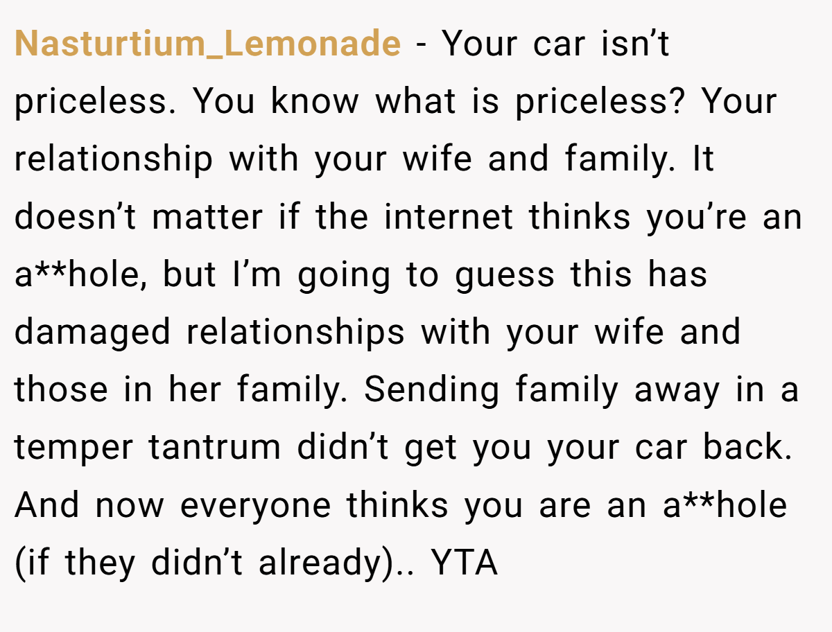 Nasturtium_Lemonade - Your car isn’t priceless. You know what is priceless? Your relationship with your wife and family. It doesn’t matter if the internet thinks you’re an a**hole, but I’m going to guess this has damaged relationships with your wife and those in her family. Sending family away in a temper tantrum didn’t get you your car back. And now everyone thinks you are an a**hole (if they didn’t already).. YTA