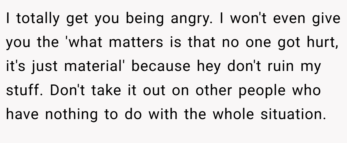 I totally get you being angry. I won't even give you the 'what matters is that no one got hurt, it's just material' because hey don't ruin my stuff. Don't take it out on other people who have nothing to do with the whole situation.