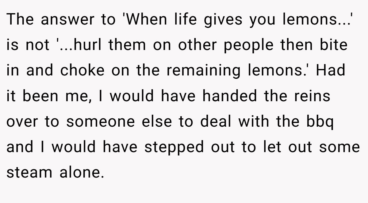 The answer to 'When life gives you lemons...' is not '...hurl them on other people then bite in and choke on the remaining lemons.' Had it been me, I would have handed the reins over to someone else to deal with the bbq and I would have stepped out to let out some steam alone.