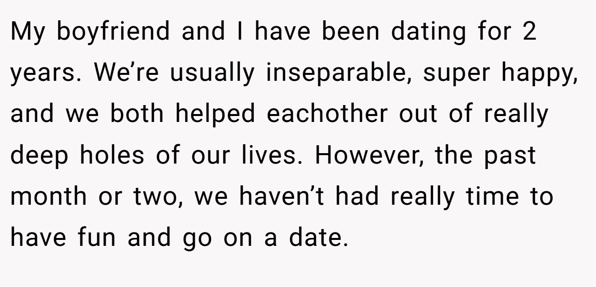 My boyfriend and I have been dating for 2 years. We’re usually inseparable, super happy, and we both helped eachother out of really deep holes of our lives. However, the past month or two, we haven’t had really time to have fun and go on a date.