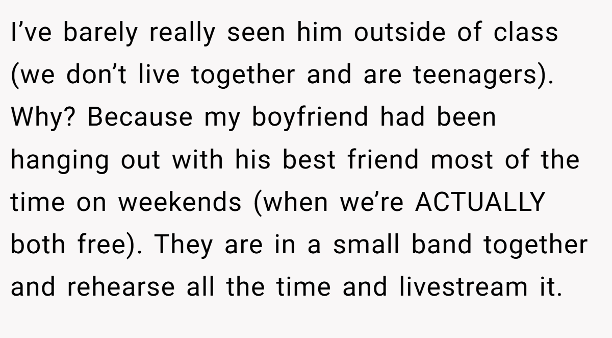 I’ve barely really seen him outside of class (we don’t live together and are teenagers). Why? Because my boyfriend had been hanging out with his best friend most of the time on weekends (when we’re ACTUALLY both free). They are in a small band together and rehearse all the time and livestream it.