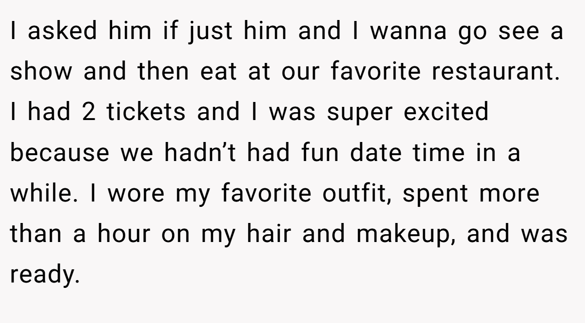 I asked him if just him and I wanna go see a show and then eat at our favorite restaurant. I had 2 tickets and I was super excited because we hadn’t had fun date time in a while. I wore my favorite outfit, spent more than a hour on my hair and makeup, and was ready.