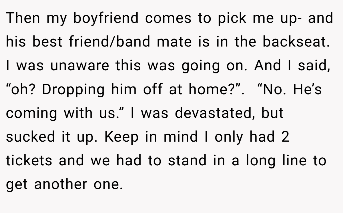 Then my boyfriend comes to pick me up- and his best friend/band mate is in the backseat.  I was unaware this was going on. And I said, “oh? Dropping him off at home?”.  “No. He’s coming with us.” I was devastated, but sucked it up. Keep in mind I only had 2 tickets and we had to stand in a long line to get another one.