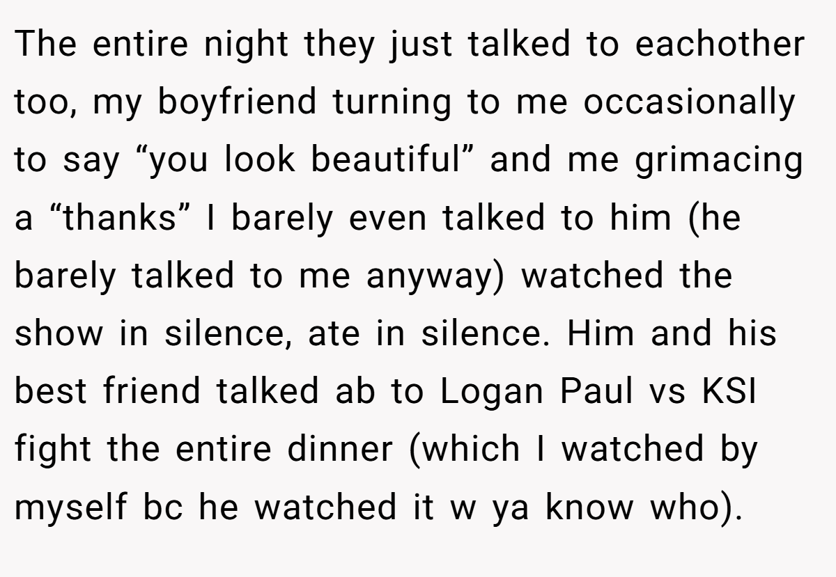 The entire night they just talked to eachother too, my boyfriend turning to me occasionally to say “you look beautiful” and me grimacing a “thanks” I barely even talked to him (he barely talked to me anyway) watched the show in silence, ate in silence. Him and his best friend talked ab to Logan Paul vs KSI fight the entire dinner (which I watched by myself bc he watched it w ya know who).