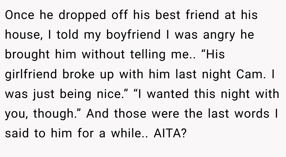 Once he dropped off his best friend at his house, I told my boyfriend I was angry he brought him without telling me.. “His girlfriend broke up with him last night Cam. I was just being nice.” “I wanted this night with you, though.” And those were the last words I said to him for a while.. AITA?
