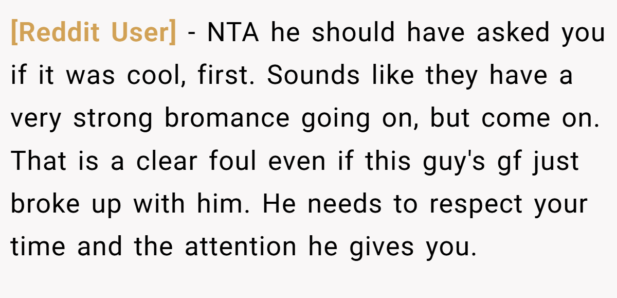 [Reddit User] − NTA he should have asked you if it was cool, first. Sounds like they have a very strong bromance going on, but come on. That is a clear foul even if this guy's gf just broke up with him. He needs to respect your time and the attention he gives you.
