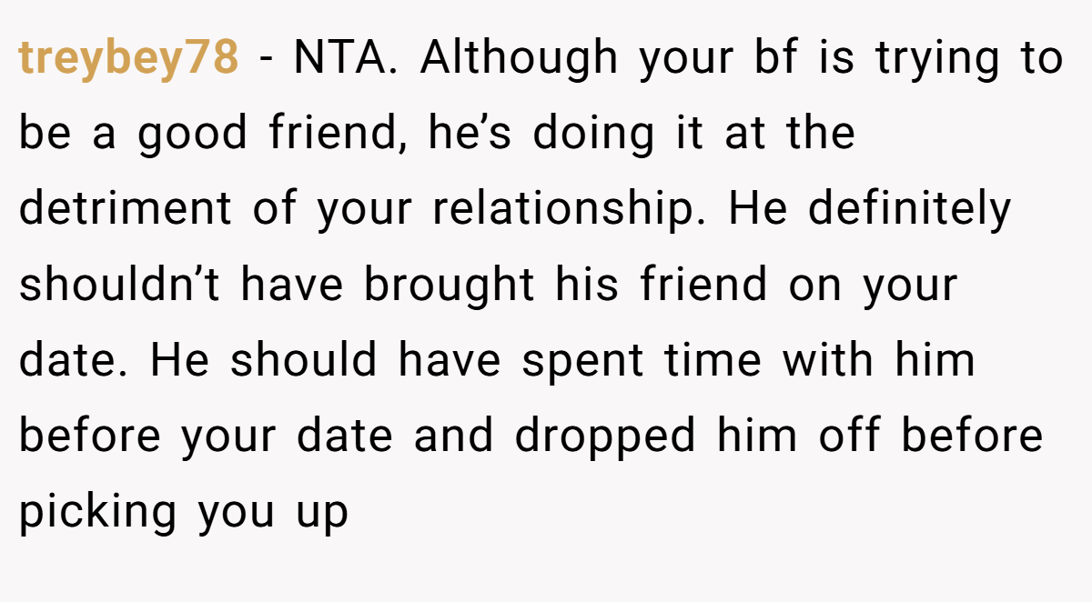 treybey78 − NTA. Although your bf is trying to be a good friend, he’s doing it at the detriment of your relationship. He definitely shouldn’t have brought his friend on your date. He should have spent time with him before your date and dropped him off before picking you up