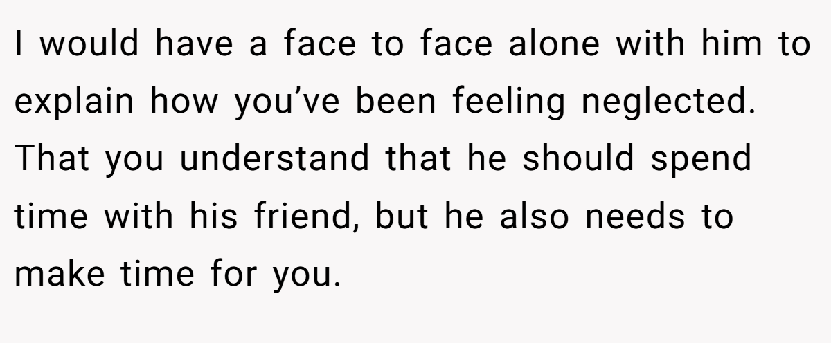 I would have a face to face alone with him to explain how you’ve been feeling neglected. That you understand that he should spend time with his friend, but he also needs to make time for you.