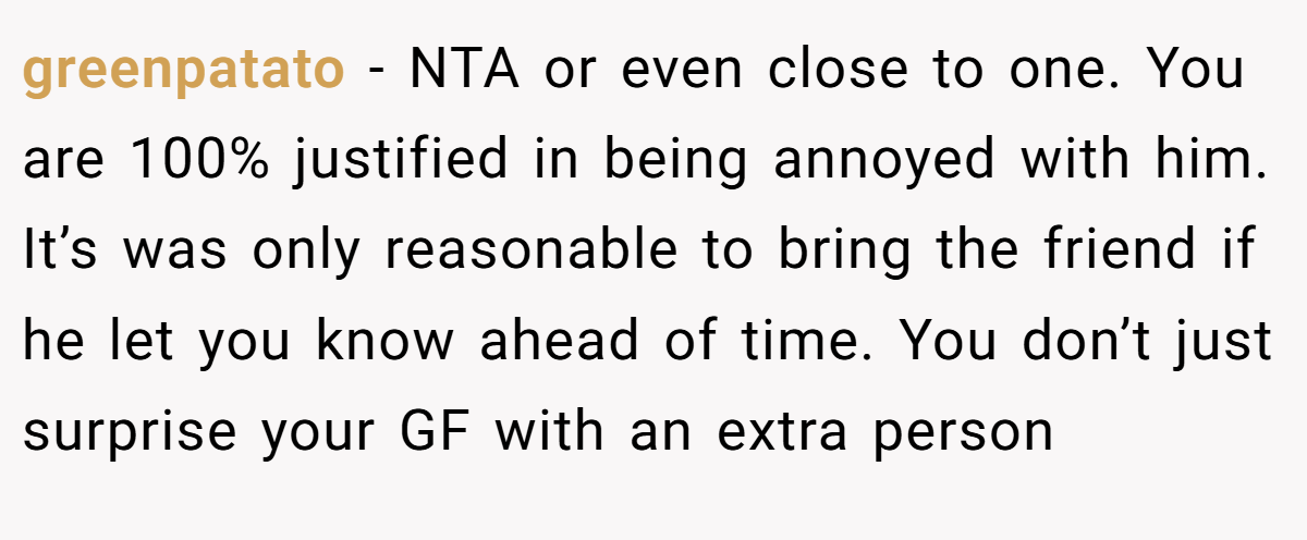 greenpatato − NTA or even close to one. You are 100% justified in being annoyed with him. It’s was only reasonable to bring the friend if he let you know ahead of time. You don’t just surprise your GF with an extra person