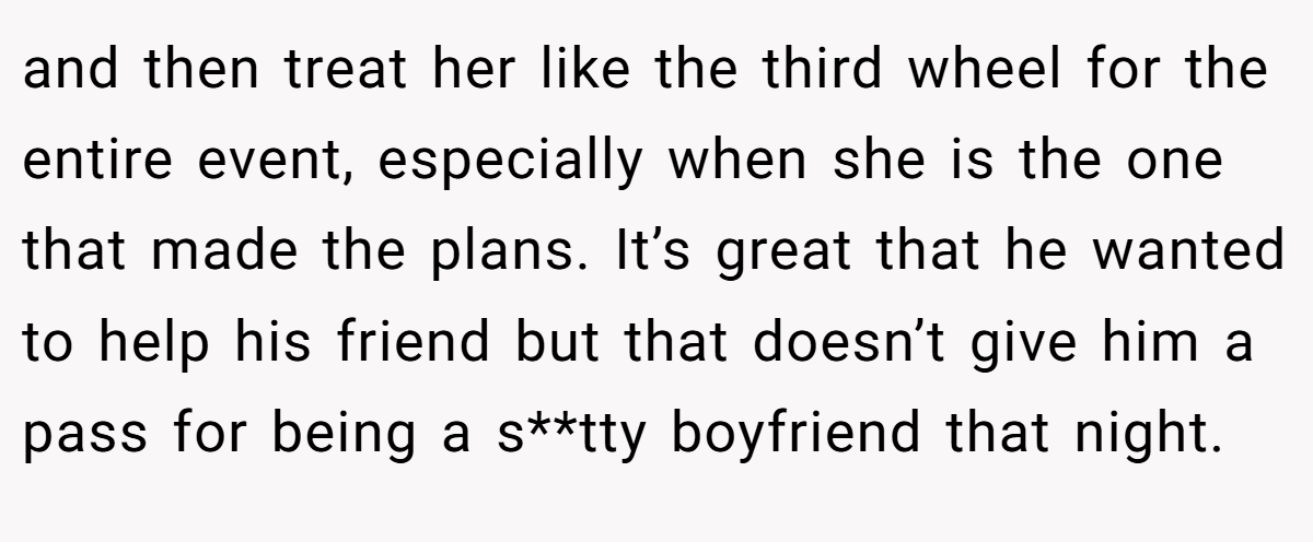 and then treat her like the third wheel for the entire event, especially when she is the one that made the plans. It’s great that he wanted to help his friend but that doesn’t give him a pass for being a s**tty boyfriend that night.