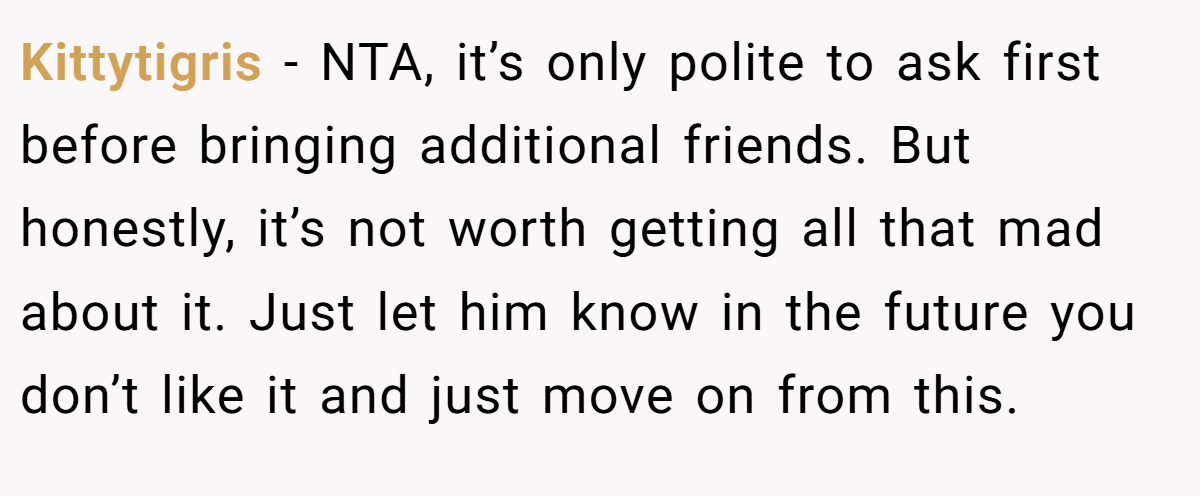 Kittytigris − NTA, it’s only polite to ask first before bringing additional friends. But honestly, it’s not worth getting all that mad about it. Just let him know in the future you don’t like it and just move on from this.
