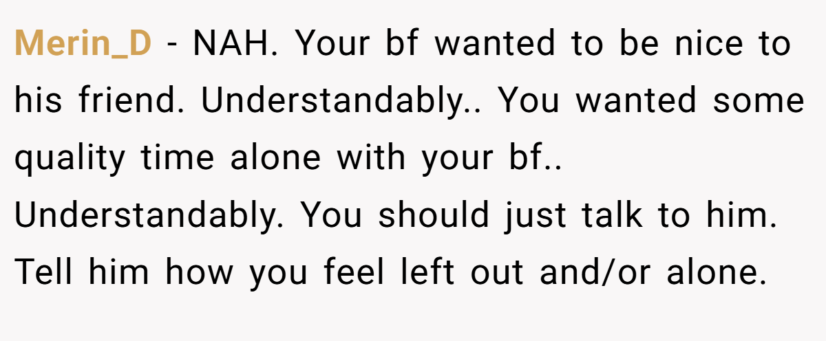 Merin_D − NAH. Your bf wanted to be nice to his friend. Understandably.. You wanted some quality time alone with your bf.. Understandably. You should just talk to him. Tell him how you feel left out and/or alone.