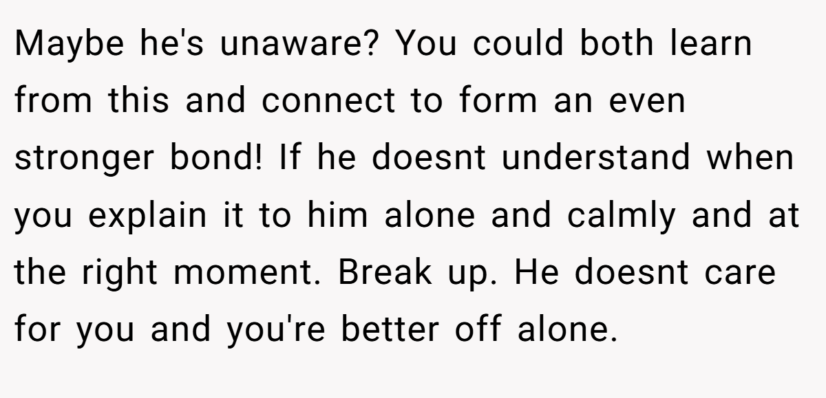 Maybe he's unaware? You could both learn from this and connect to form an even stronger bond! If he doesnt understand when you explain it to him alone and calmly and at the right moment. Break up. He doesnt care for you and you're better off alone.