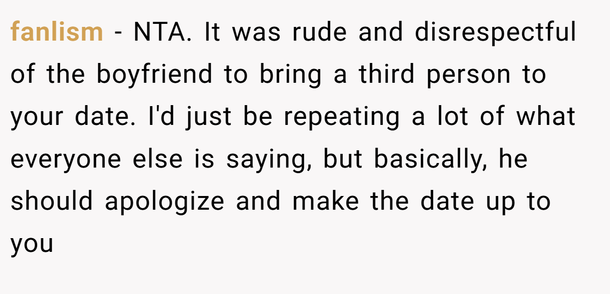 fanlism − NTA. It was rude and disrespectful of the boyfriend to bring a third person to your date. I'd just be repeating a lot of what everyone else is saying, but basically, he should apologize and make the date up to you