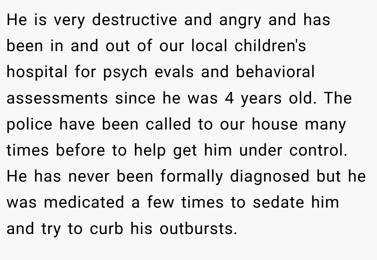 He is very destructive and angry and has been in and out of our local children's hospital for psych evals and behavioral assessments since he was 4 years old. The police have been called to our house many times before to help get him under control. He has never been formally diagnosed but he was medicated a few times to sedate him and try to curb his outbursts.