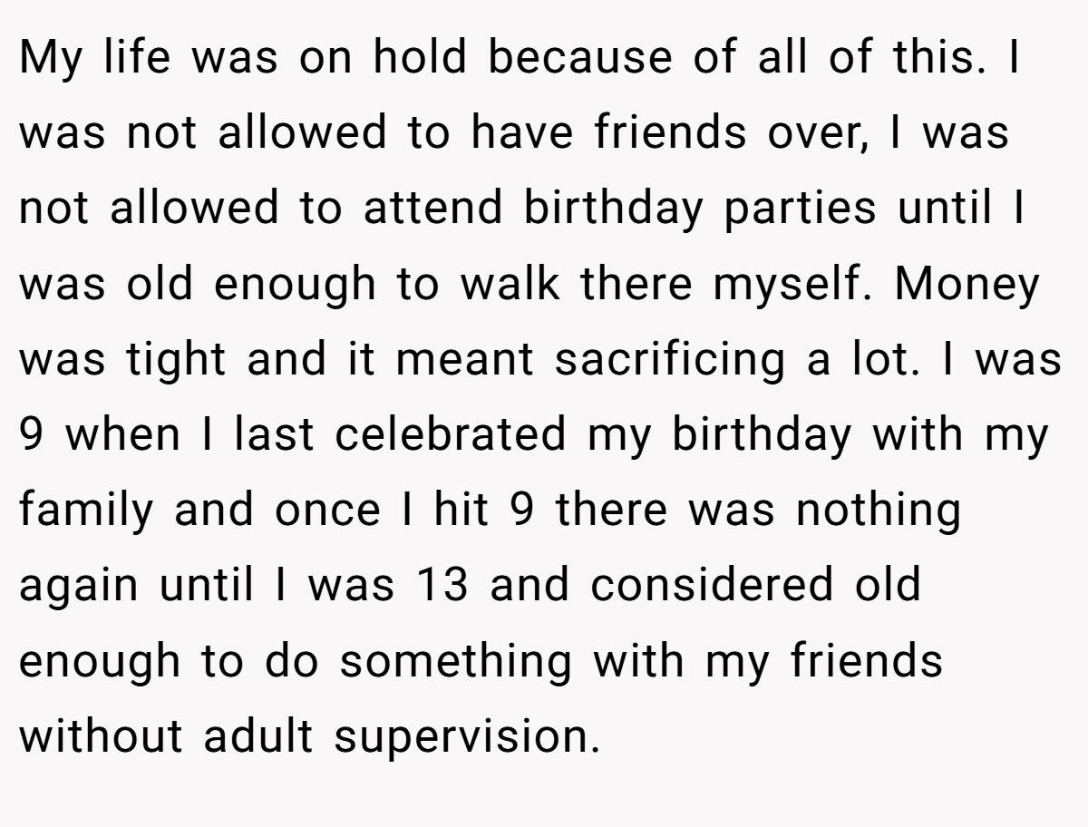 My life was on hold because of all of this. I was not allowed to have friends over, I was not allowed to attend birthday parties until I was old enough to walk there myself. Money was tight and it meant sacrificing a lot. I was 9 when I last celebrated my birthday with my family and once I hit 9 there was nothing again until I was 13 and considered old enough to do something with my friends without adult supervision.