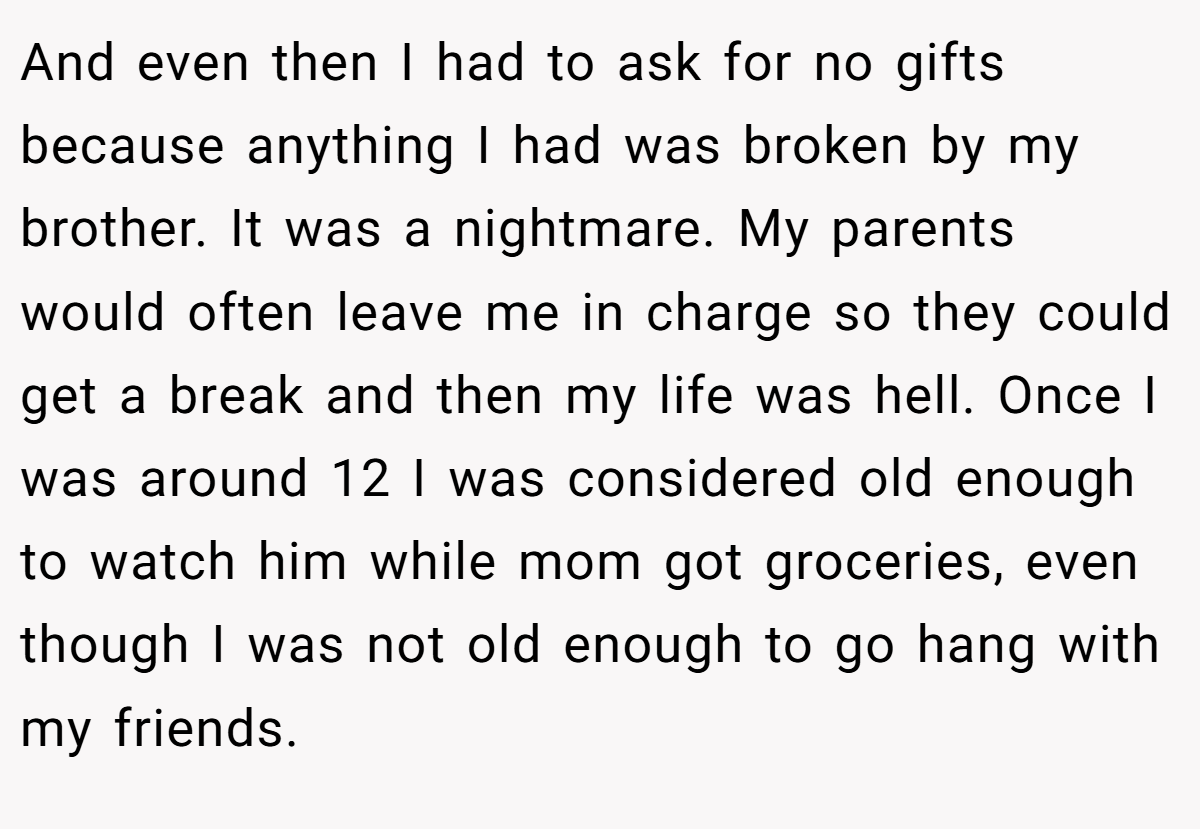 And even then I had to ask for no gifts because anything I had was broken by my brother. It was a nightmare. My parents would often leave me in charge so they could get a break and then my life was hell. Once I was around 12 I was considered old enough to watch him while mom got groceries, even though I was not old enough to go hang with my friends.