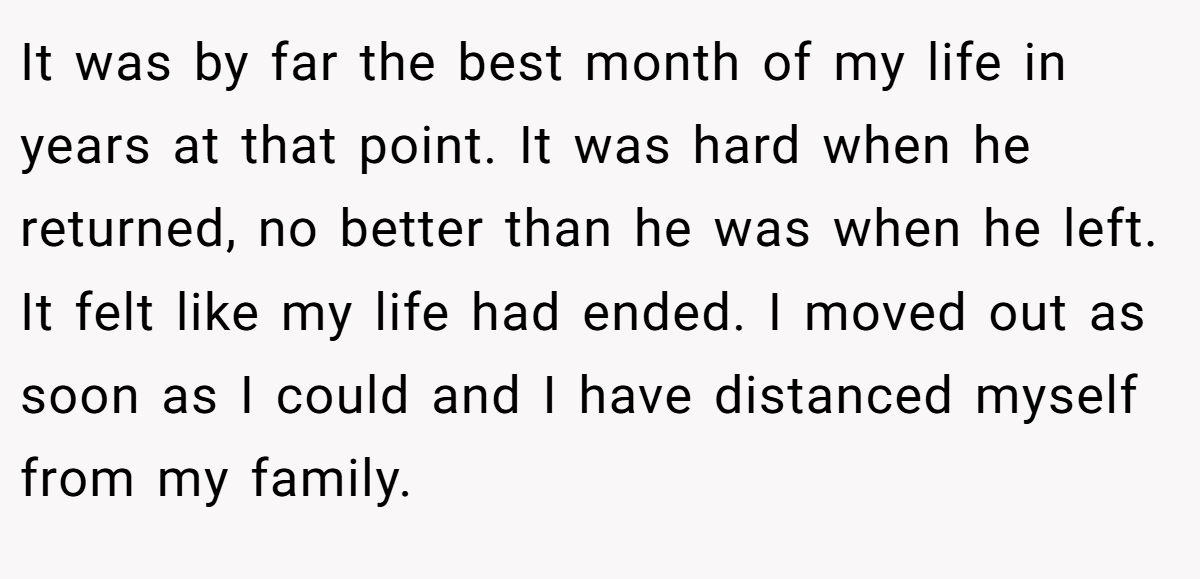 It was by far the best month of my life in years at that point. It was hard when he returned, no better than he was when he left. It felt like my life had ended. I moved out as soon as I could and I have distanced myself from my family.